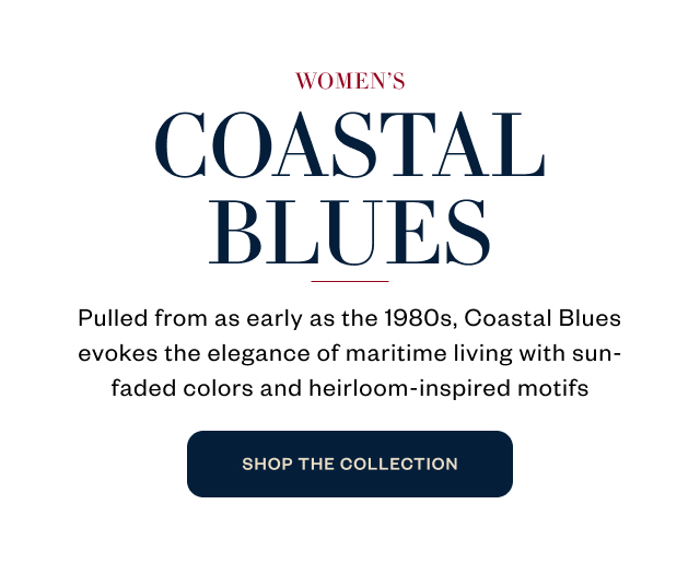 WOMEN'S COASTAL BLUES Pulled from as early as the 1980s, Coastal Blues evokes the elegance of maritime living with sun- faded colors and heirloom-inspired motifs WOMEN'S COASTAL BLUES Pulled from as early as the 1980s, Coastal Blues evokes the elegance of maritime living with sun- faded colors and heirloom-inspired motifs