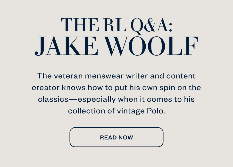 THE RL Q&A: JAKE WOOLF The veteran menswear writer and content creator knows how to put his own spin on the classics-especially when it comes to his collection of vintage Polo. READ NOW THE RL Q&A: JAKE WOOLF The veteran menswear writer and content creator knows how to put his own spin on the classics-especially when it comes to his collection of vintage Polo. READ NOW