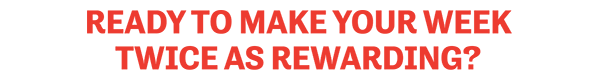 Ready To Make Your Week Twice as Rewarding?
