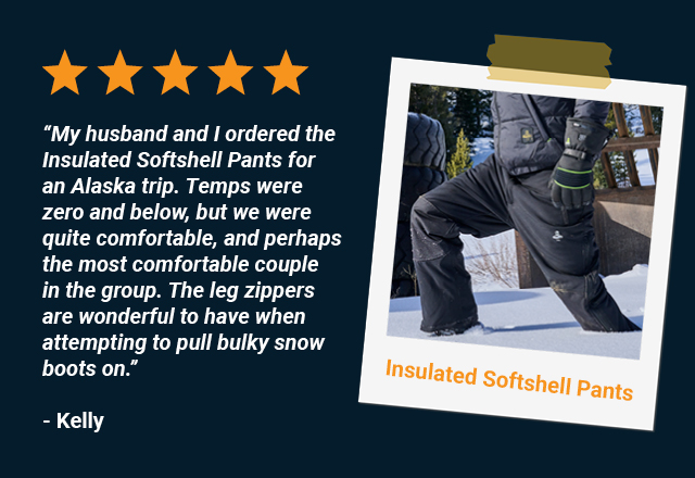 My husband and I ordered the Insulated Softshell Pants for an Alaska trip. Although our heights and weights are different (5’6” and 6’2”), the pants fit perfectly for both of us. Temps were zero and below, but we were quite comfortable, and perhaps the most comfortable couple in the group. The leg zippers are wonderful to have when attempting to pull bulky snow boots on. Kelly, Insulated Softshell Pants 