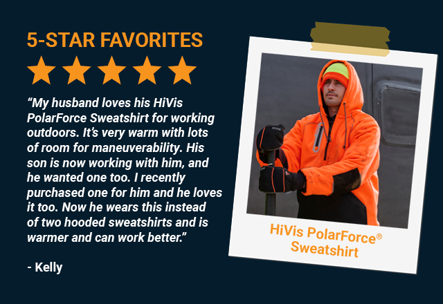 “My husband loves his HiVis PolarForce Sweatshirt for working outdoors. It’s very warm with lots of room for maneuverability. His son is now working with him, and he wanted one too. I recently purchased one for him and he loves it too. Now he wears this instead of two hooded sweatshirts and is warmer and can work better.” 