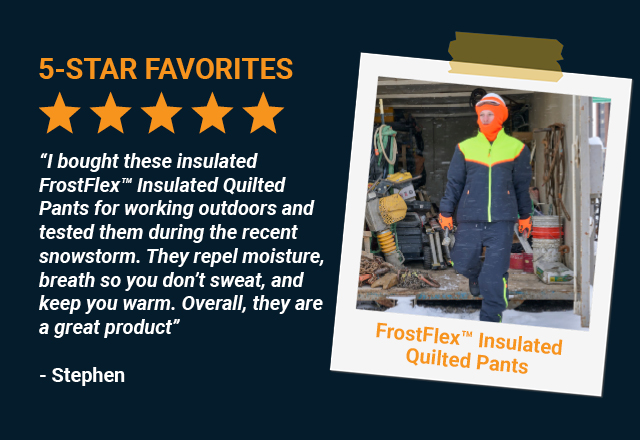 “I bought these insulated FrostFlex™ Insulated Quilted Pants for working outdoors and tested them during the recent snowstorm. They repel moisture, breath so you don't sweat, and keep you warm. Overall, they are a great product” 