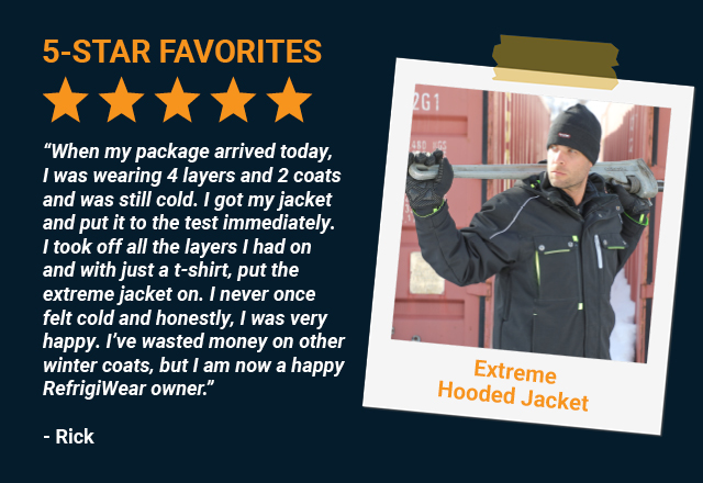“I am extremely happy with my gear. When my package arrived today, I was wearing 4 layers and 2 coats and was still cold. I got my jacket and put it to the test immediately. I took off all the layers I had on and with just a t-shirt, put the extreme jacket on. I never once felt cold and honestly, I was very happy. I’ve wasted money on other winter coats, but I am now a happy RefrigiWear owner.