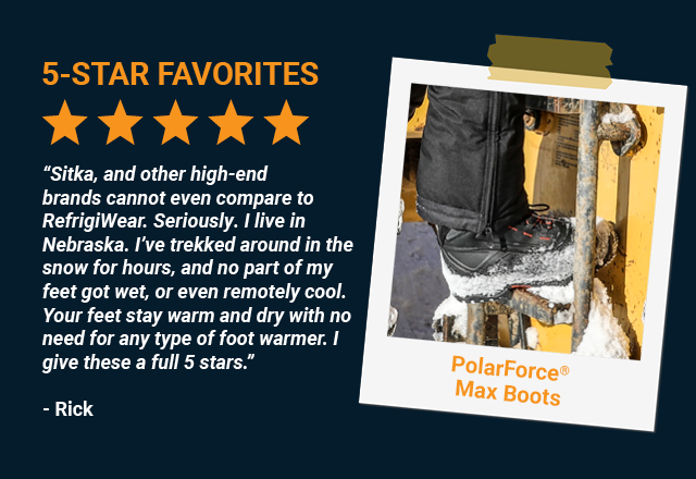 “Sitka, and other high-end brands cannot even compare to RefrigiWear. Seriously. I live in Nebraska. I've trekked around in the snow for hours, and no part of my feet got wet, or even remotely cool. Your feet stay warm and dry with no need for any type of foot warmer. I give these a full 5 stars.”   Rick, PolarForce® Max Boot 