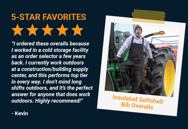 “I ordered these overalls because I worked in a cold storage facility as an order selector a few years back. I currently work outdoors at a construction/building supply center, and this performs top tier in every way. I don’t mind long shifts outdoors, and it’s the perfect answer for anyone that does work outdoors. Highly recommend!”   Kevin, 