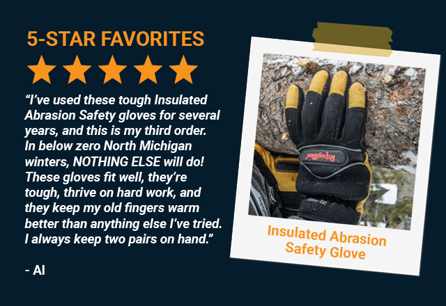 “I've used these tough Insulated Abrasion Safety gloves for several years, and this is my third order. In below zero North Michigan winters, NOTHING ELSE will do! These gloves fit well, they're tough, thrive on hard work, and they keep my old fingers warm better than anything else I've tried. I always keep two pairs on hand.”      Al, Insulated Abrasion Safety Glove