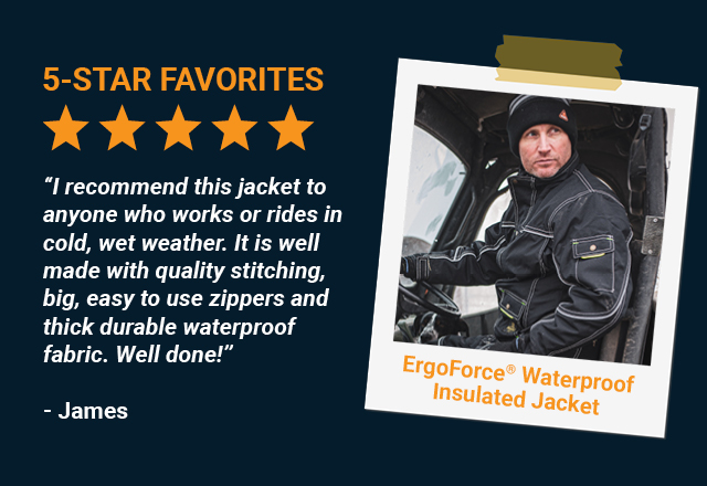 “I recommend this jacket to anyone who works or rides in cold, wet weather. It is well made with quality stitching, big, easy to use zippers and thick durable waterproof fabric. Well done!” - James, ErgoForce Waterproof Insulated Jacket