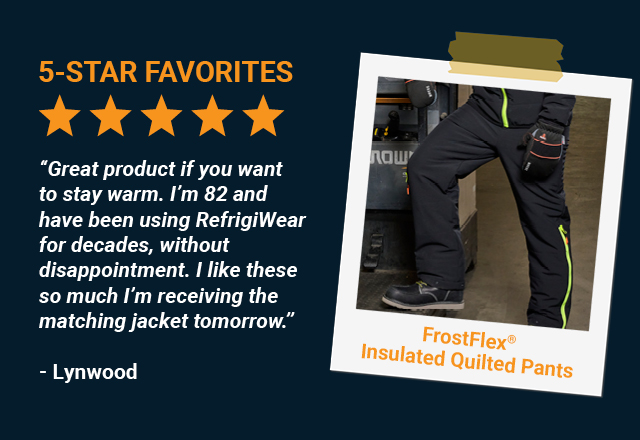 Great product if you want to stay warm. I'm 82 and have been using RefrigiWear for decades, without disappointment. I like these so much I'm receiving the matching jacket tomorrow.  -  Lynwood, FrostFlex™ Insulated Quilted Pants