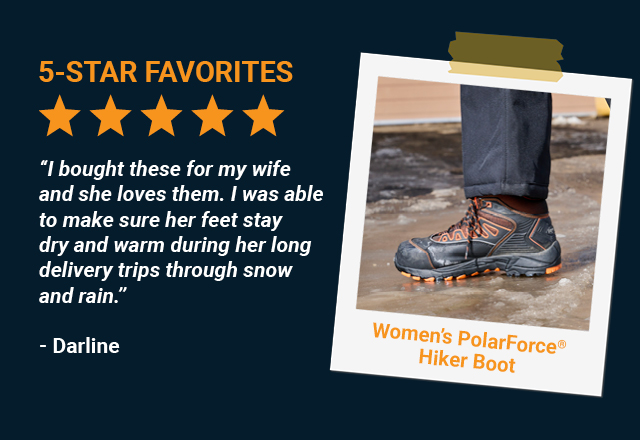 I bought these for my wife and she loves them. I was able to make sure her feet stay dry and warm during her long delivery trips through snow and rain.  -Darline, Women’s PolarForce Hiker Boot 