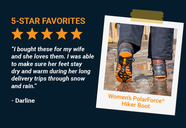 I bought these for my wife and she loves them. I was able to make sure her feet stay dry and warm during her long delivery trips through snow and rain.   -Darline, Women’s PolarForce Hiker Boot 