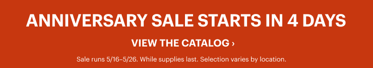 ANNIVERSARY SALE STARTS IN 4 DAYS. VIEW THE CATALOG. Sale runs 5/16-5/26. While supplies last. Selection varies by location.