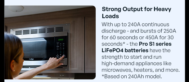 "With up to 240A continuous discharge - and bursts of 250A for 60 seconds or 450A for 30 seconds* - the Pro S1 series LiFePO4 batteries have the strength to start and run high-demand appliances like microwaves, heaters, and more. *Based on 240Ah model."
