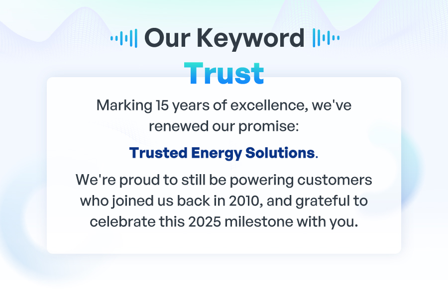  Our Keyword: Trust Marking 15 years of excellence, we've renewed our promise: Trusted Energy Solutions. We're proud to still be powering customers who joined us back in 2010, and grateful to celebrate this 2025 milestone with you.