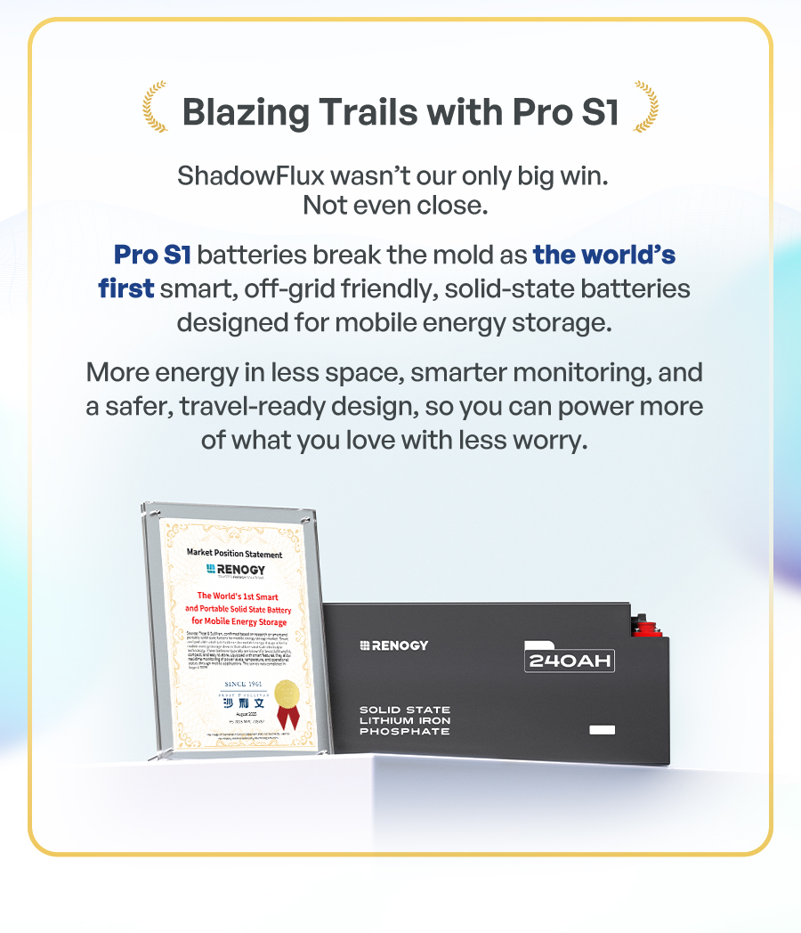 Pro S1 batteries break the mold as the world's first smart, off-grid friendly, solid-state batteries designed for mobile energy storage. More energy in less space, smarter monitoring, and a safer, travel-ready design, so you can power more of what you love with less worry.