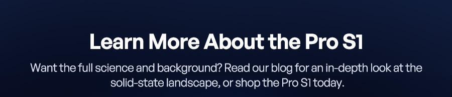 Learn More About the Pro S1 Want the full science and background? Read our blog for an in-depth look at the solid-state landscape, or shop the Pro S1 today.
