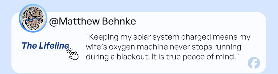 The Lifeline: "Keeping my solar system charged means my wife’s oxygen machine never stops running during a blackout. It is true peace of mind."