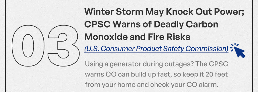 Winter Storm May Knock Out Power; CPSC Warns of Deadly Carbon Monoxide and Fire Risks (U.S. Consumer Product Safety Commission) Using a generator during outages? The CPSC warns CO can build up fast, so keep it 20 feet from your home and check your CO alarm.