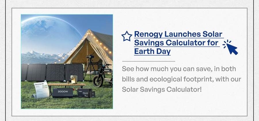 "Renogy Launches Solar Savings Calculator for Earth Day See how much you can save, in both bills and ecological footprint, with our Solar Savings Calculator! "