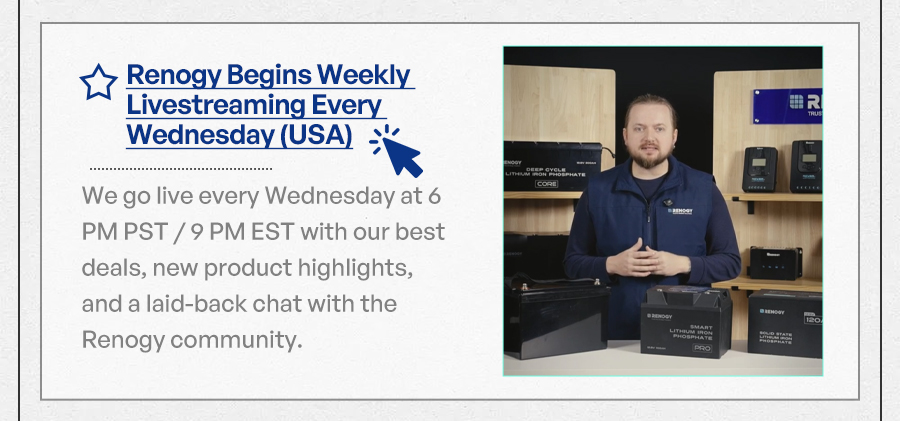 Renogy Begins Weekly Livestreaming Every Wednesday (USA) We go live every Wednesday at 6 PM PST / 9 PM EST with our best deals, new product highlights, and a laid-back chat with the Renogy community."