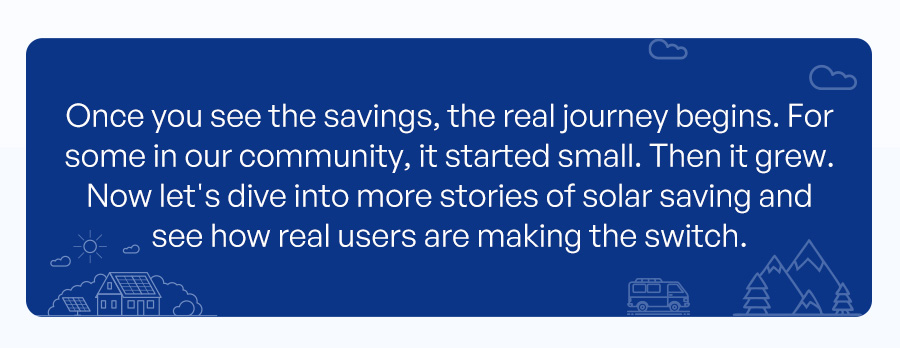 Once you see the savings, it’s just the beginning. Many in our community started small, then grew over time. Now let's look at how real users are making the switch and saving with solar.