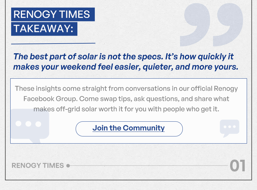 Renogy Times Takeaway: The best part of solar is not the specs. It’s how quickly it makes your weekend feel easier, quieter, and more yours. These insights come straight from conversations in our official Renogy Facebook Group. Come swap tips, ask questions, and share what makes off-grid solar worth it for you with people who get it. Join the Community
