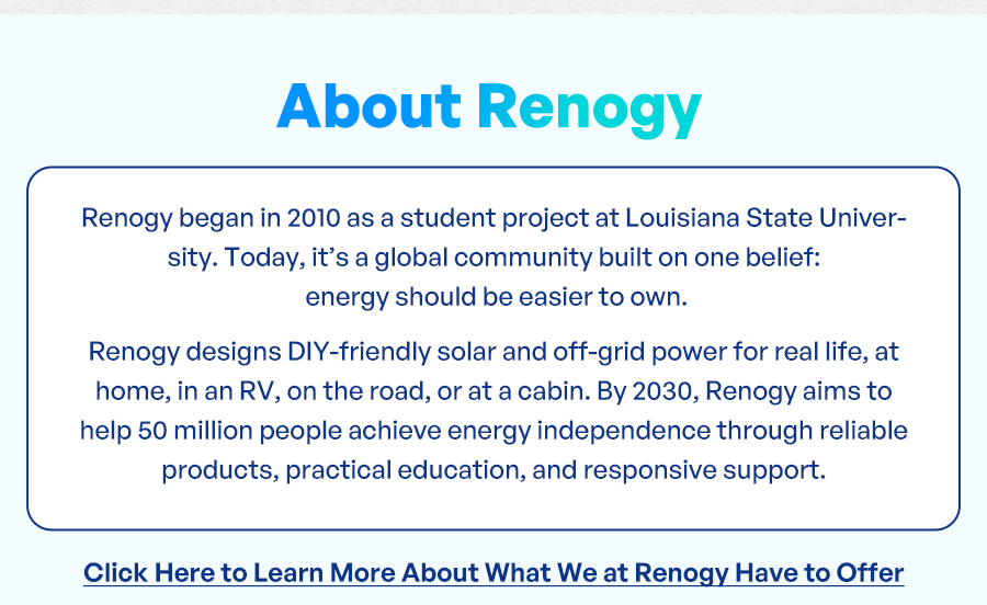 Renogy began in 2010 as a student project at Louisiana State University. Today, it’s a global community built on one belief: energy should be easier to own. Renogy designs DIY-friendly solar and off-grid power for real life, at home, in an RV, on the road, or at a cabin. By 2030, Renogy aims to help 50 million people achieve energy independence through reliable products, practical education, and responsive support. Click Here to Learn More About What We at Renogy Have to Offer