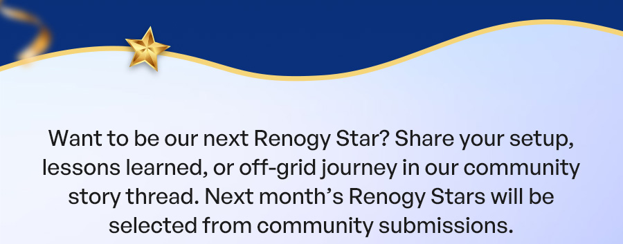 Want to be our next Renogy Star? Share your setup, lessons learned, or off-grid journey in our community story thread. Next month’s Renogy Stars will be selected from community submissions.