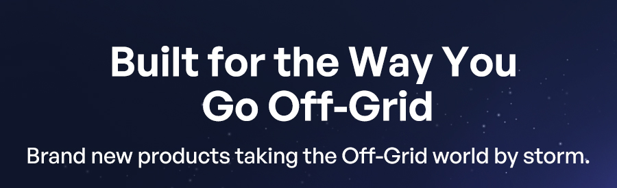 Built for the Way You Go Off-Grid Brand new products taking the Off-Grid world by storm.