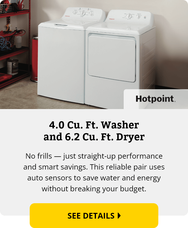 Hotpoint 4.0 Cubic Feet Washer and 6.2 Cubic Feet Dryer. No frills — just straight-up performance and smart savings. This reliable pair uses auto sensors to save water and energy without breaking your budget. See Details.