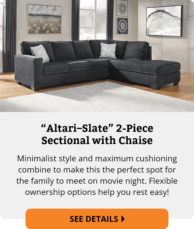 Ashley “Altari–Slate” 2-Piece Sectional with Chaise. Minimalist style and maximum cushioning combine to make this the perfect spot for the family to meet on movie night. Flexible ownership options help you rest easy! See Details.