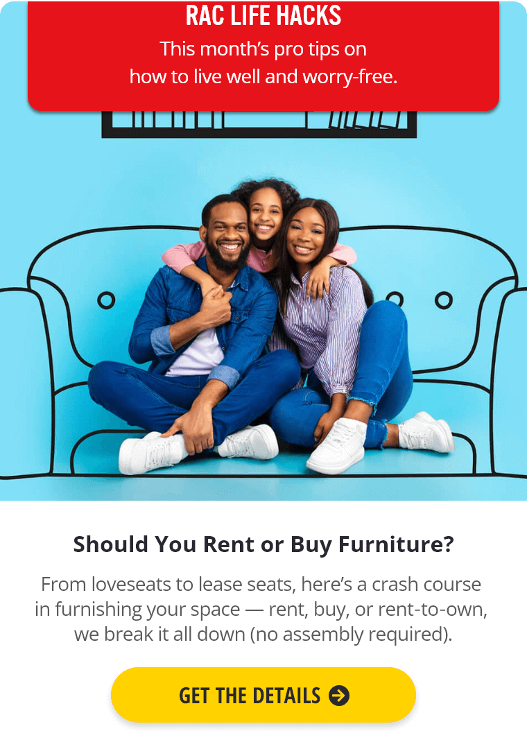 RAC Life Hacks: This month's pro tips on how to live well and worry-free. Should You Rent or Buy Furniture? From loveseats to lease seats, here's a crash course in furnishing your space — rent, buy, or rent‑to‑own, we break it all down (no assembly required). Get the Details.