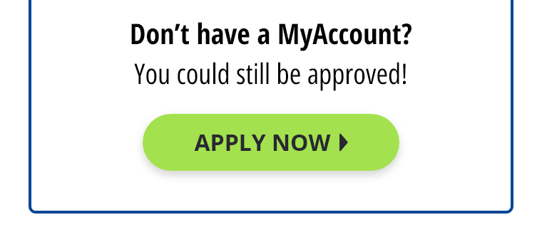 Don't have a MyAccount? You could still be approved! Apply Now