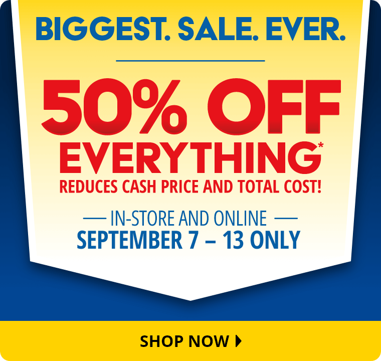 Biggest. Sale. Ever. 50% Off Everything* reduces cash price and total cost! In-Store and Online September 7 through 13 Only. Shop Now