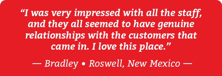 “I was very impressed with all the staff, and they all seemed to have genuine relationships with the customers that came in. I love this place.” Testimonial by Bradley from Roswell, New Mexico.