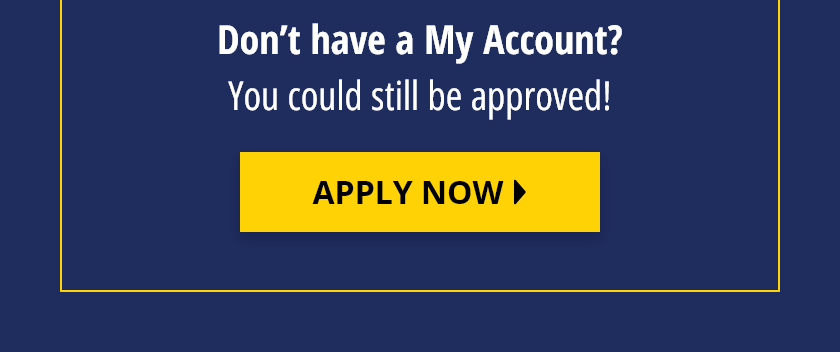Don't have a MyAccount? You could still be approved! Apply Now