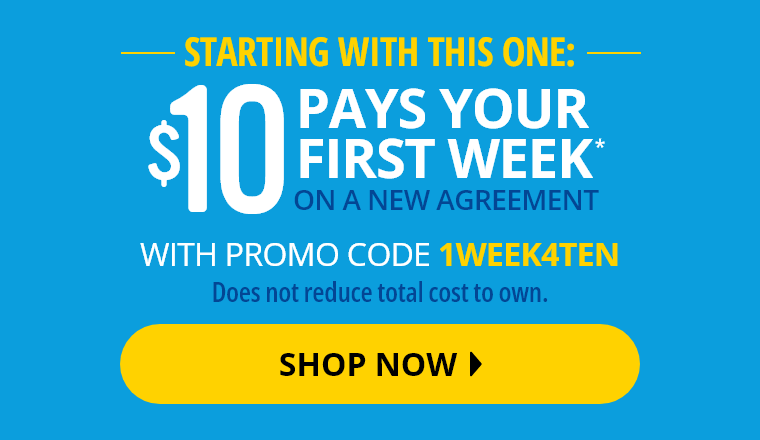 Starting with this one: $10 Pays Your First Week* on a new agreement with promo code 1WEEK4TEN. Does not reduce total cost to own. Shop Now.