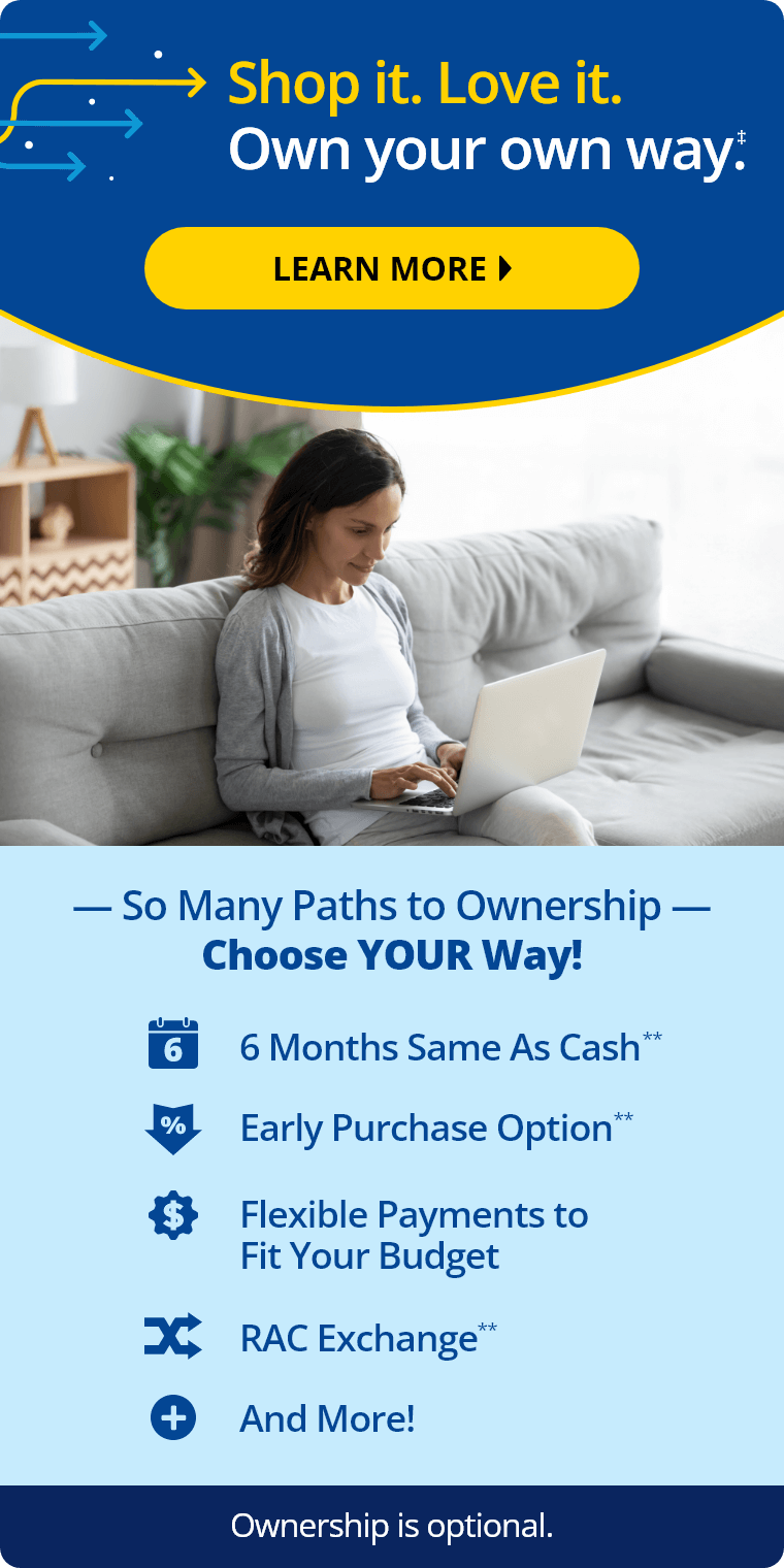 Shop it. Love it. Own your own way.‡ Learn More. So Many Paths to Ownership: Choose Your Way! 6 Months same as cash,** early purchase option,** flexible payments to fit your budget, RAC Exchange,** and more! Ownership is optional. Shop Now