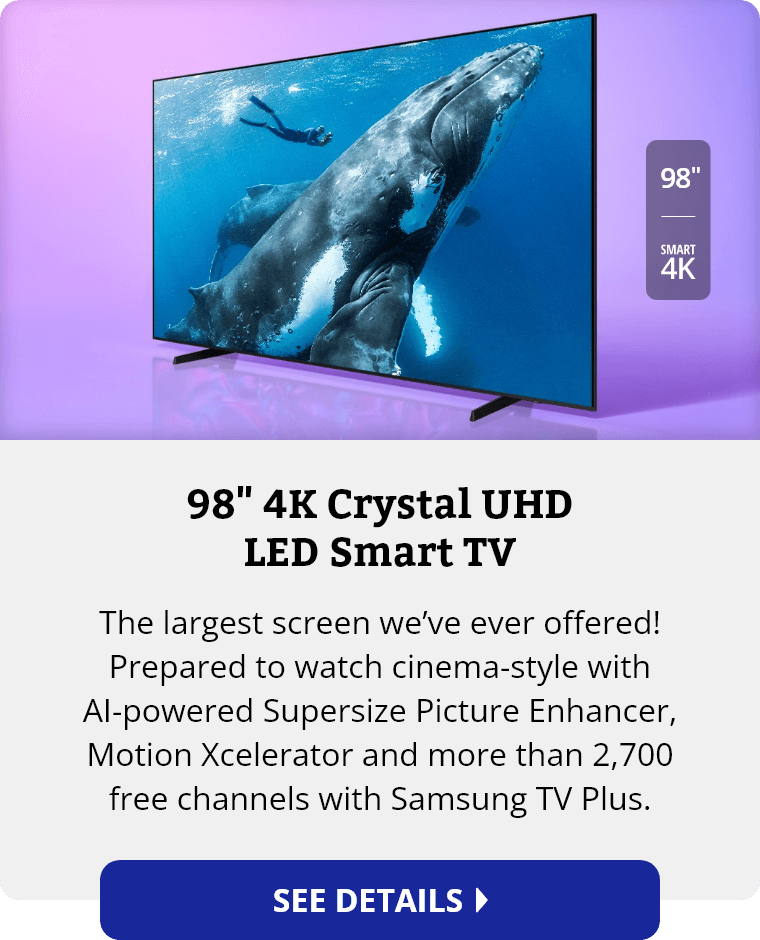 Samsung 98 inch 4K Crystal UHD LED Smart TV. The largest screen we’ve ever offered! Prepared to watch cinema-style with AI-powered Supersize Picture Enhancer, Motion Xcelerator and more than 2,700 free channels with Samsung TV Plus. See Details.