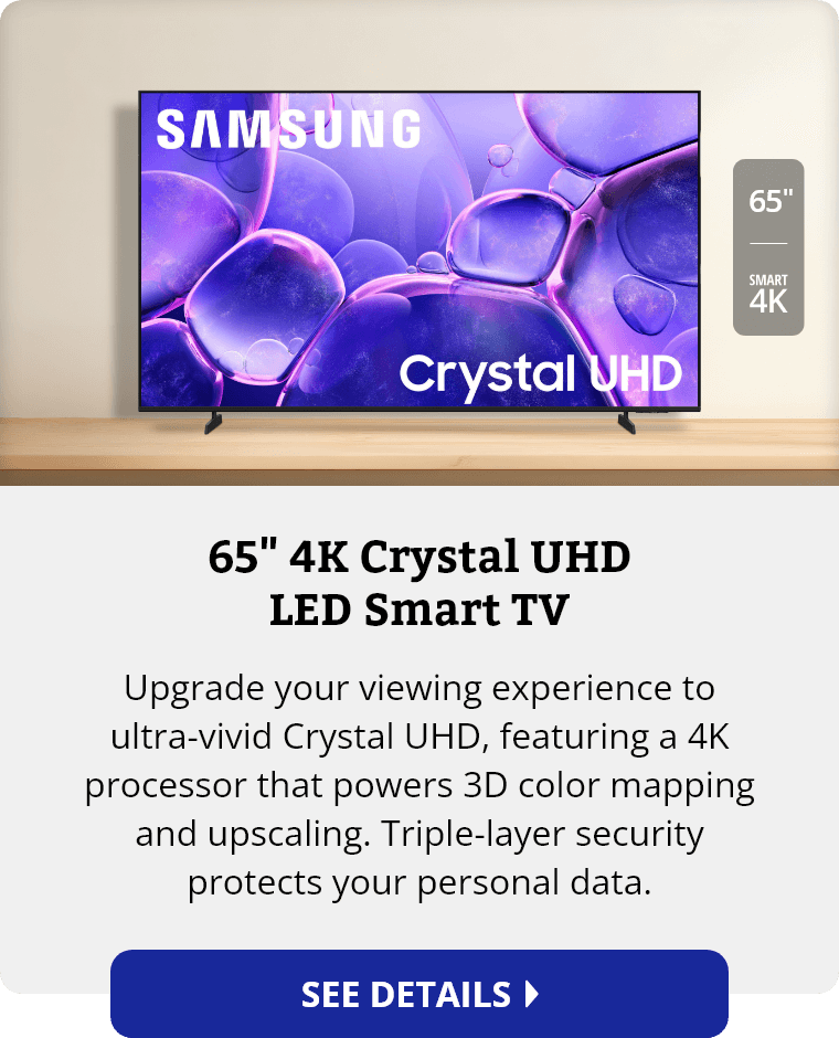 Samsung 65 inch 4K Crystal UHD LED Smart TV. Upgrade your viewing experience to ultra-vivid Crystal UHD, featuring a 4K processor that powers 3D color mapping and upscaling. Triple-layer security protects your personal data. See Details.