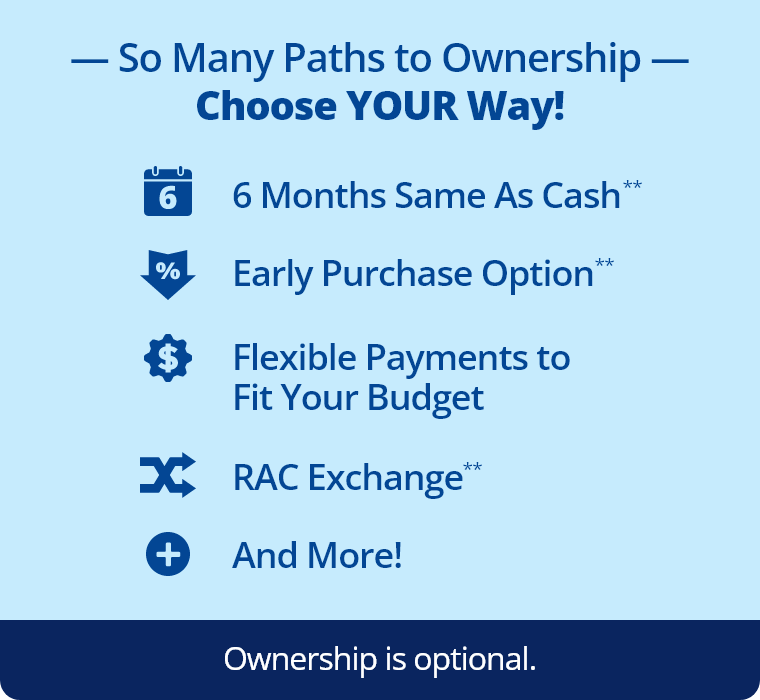 So Many Paths to Ownership: Choose Your Way! 6 Months same as cash,** early purchase option,** flexible payments to fit your budget, RAC Exchange,** and more! Ownership is optional.