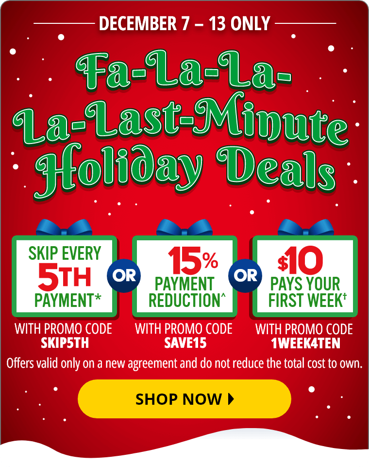 December 7 through December 13 Only. Fa-La-La-La-Last-Minute Holiday Deals. Skip Every 5th payment* with promo code SKIP5TH, or 15% Payment Reduction^ with promo code SAVE15, or $10 Pays Your First Week† with promo code 1WEEK4TEN. Offers valid only on a new agreement and do not reduce the total cost to own. Shop Now