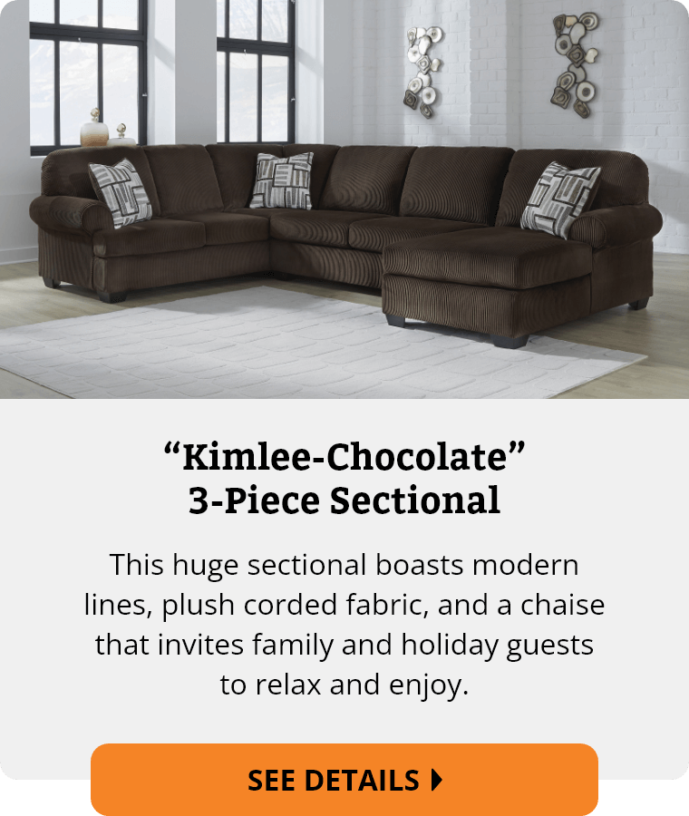 Ashley “Kimlee-Chocolate” 3-Piece Sectional. This huge sectional boasts modern lines, plush corded fabric, and a chaise that invites family and holiday guests to relax and enjoy. See Details.