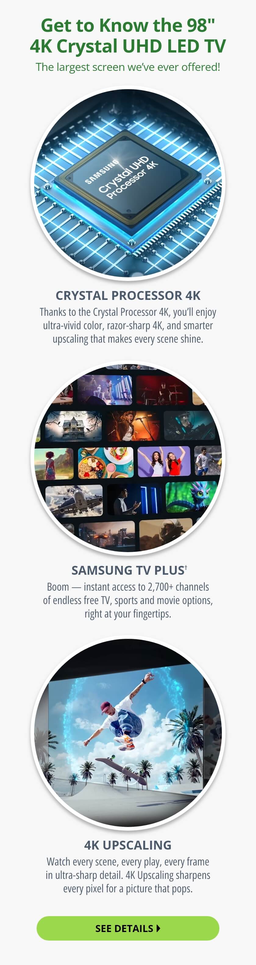 Get to Know the 98 inch 4K Crystal UHD LED TV. The largest screen we've ever offered! Crystal Processor 4K: Thanks to the Crystal Processor 4K, you'll enjoy ultra-vivid color, razor-sharp 4K, and smarter upscaling that makes every scene shine. Samsung TV Plus†: Boom — instant access to 2,700+ channels of endless free TV, sports and movie options, right at your fingertips. 4K Upscaling: Watch every scene, every play, every frame in ultra-sharp detail. 4K Upscaling sharpens every pixel for a picture that pops. See Details.