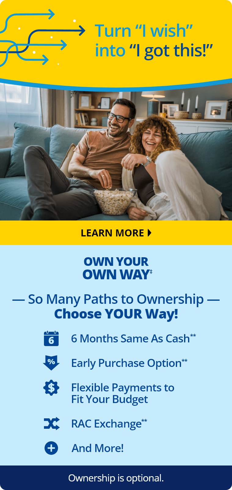 Turn “I wish” into “I got this!” Learn More. Own Your Own Way‡ So Many Paths to Ownership. Choose Your Way! 6 Months Same As Cash,** Early Purchase Option,** Flexible Payments to Fit Your Budget, RAC Exchange,** and more! Ownership is optional.