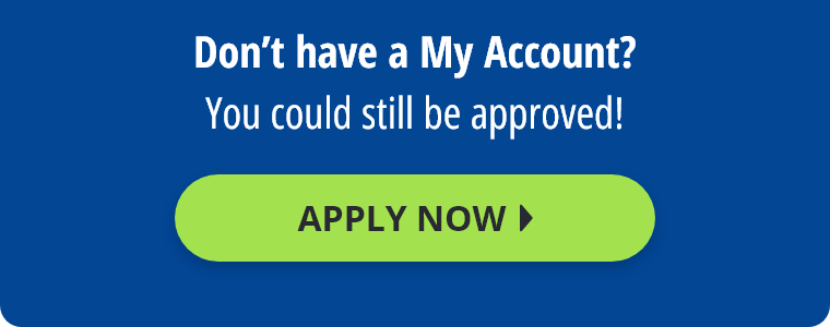 Don't have a My Account? You could still be approved! Apply Now