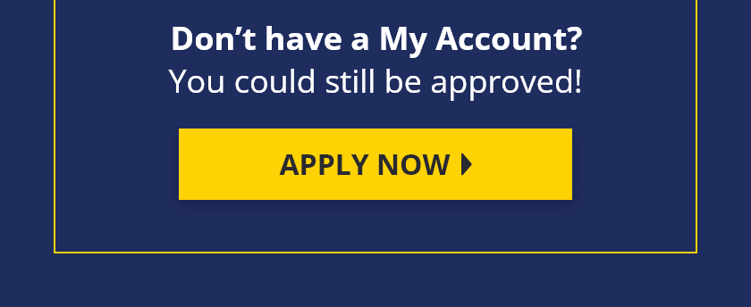 Don't have a My Account? You could still be approved! Apply Now