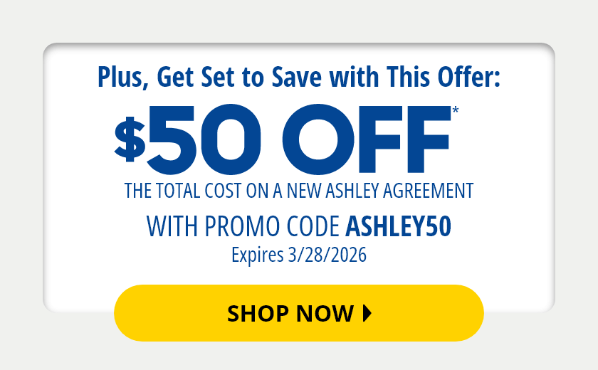 $50 Off* The Total Cost On a New Ashley Agreement with Promo Code ASHLEY50 expires 03/28/2026