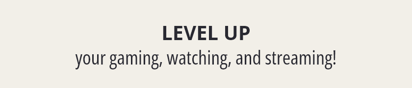 Level Up your gaming, watching, and streaming!