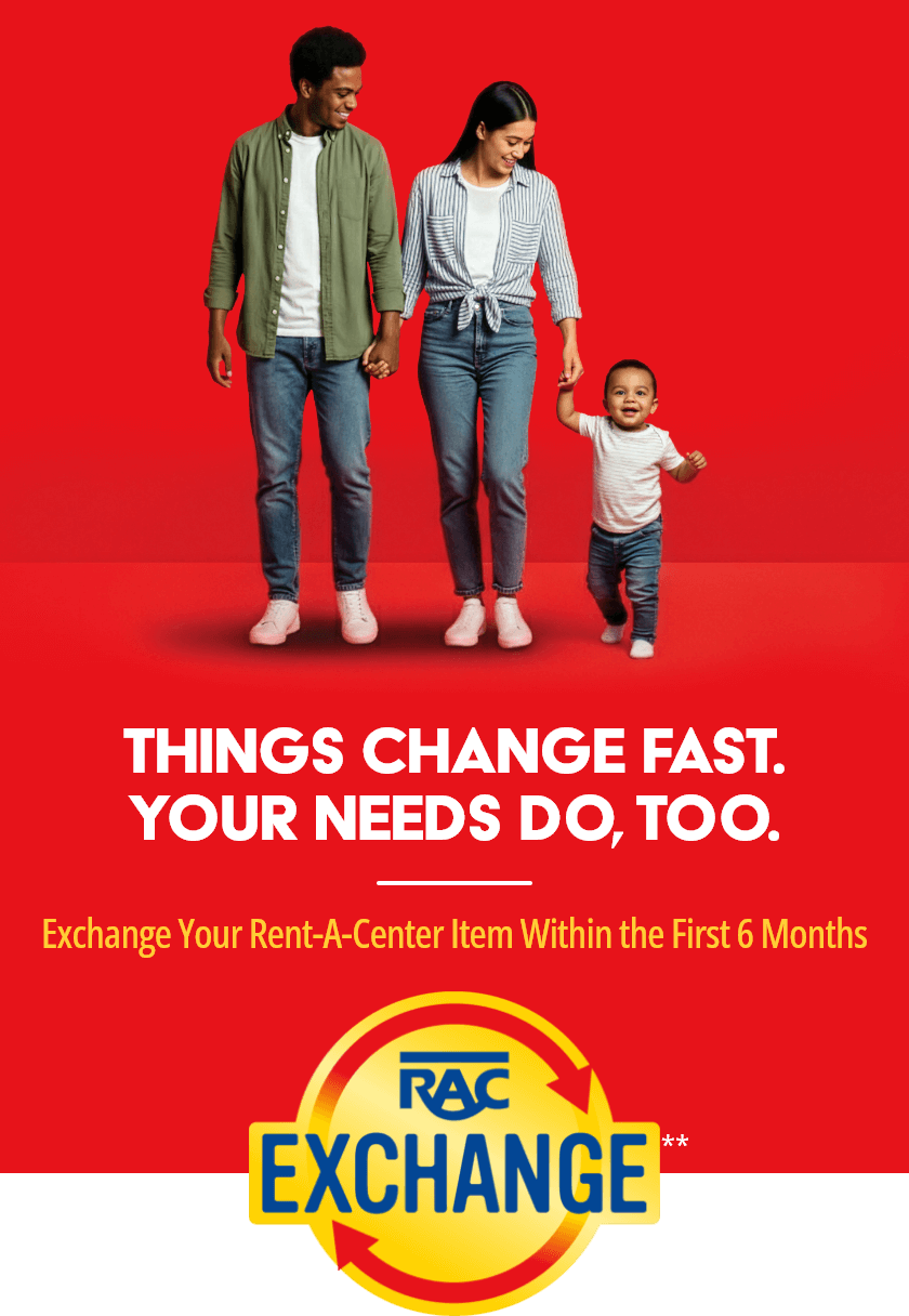 Things Change Fast. Your Needs Do, Too. Exchange Your Rent-A-Center Item Within the First 6 Months. RAC Exchange**