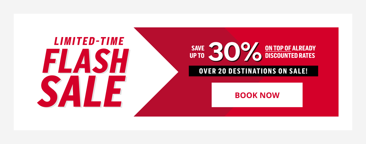 LIMITED - TIME FLASH SALE SAVE UP TO 30% ON TOP OF ALREADY DISCOUNTED RATES OVER 20 DESTINATIONS ON SALE! BOOK NOW